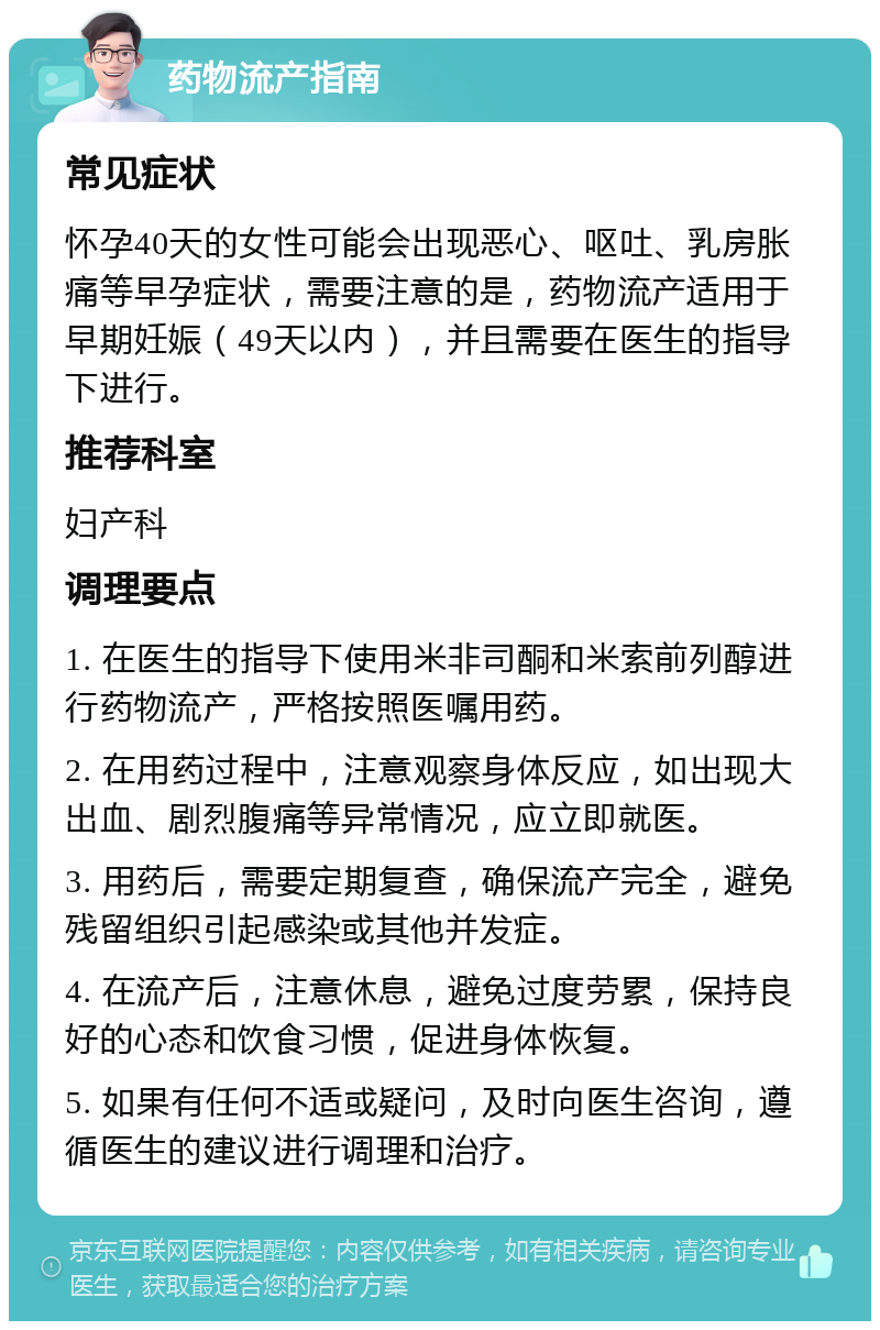 药物流产指南 常见症状 怀孕40天的女性可能会出现恶心、呕吐、乳房胀痛等早孕症状，需要注意的是，药物流产适用于早期妊娠（49天以内），并且需要在医生的指导下进行。 推荐科室 妇产科 调理要点 1. 在医生的指导下使用米非司酮和米索前列醇进行药物流产，严格按照医嘱用药。 2. 在用药过程中，注意观察身体反应，如出现大出血、剧烈腹痛等异常情况，应立即就医。 3. 用药后，需要定期复查，确保流产完全，避免残留组织引起感染或其他并发症。 4. 在流产后，注意休息，避免过度劳累，保持良好的心态和饮食习惯，促进身体恢复。 5. 如果有任何不适或疑问，及时向医生咨询，遵循医生的建议进行调理和治疗。