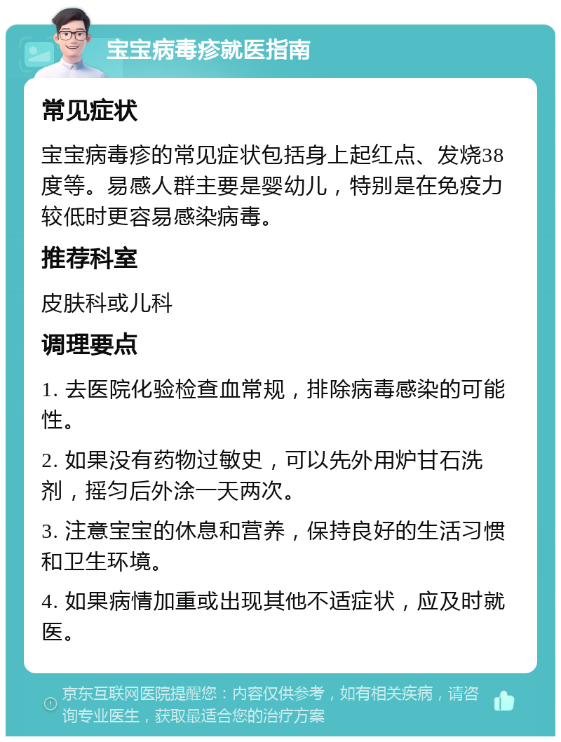 宝宝病毒疹就医指南 常见症状 宝宝病毒疹的常见症状包括身上起红点、发烧38度等。易感人群主要是婴幼儿，特别是在免疫力较低时更容易感染病毒。 推荐科室 皮肤科或儿科 调理要点 1. 去医院化验检查血常规，排除病毒感染的可能性。 2. 如果没有药物过敏史，可以先外用炉甘石洗剂，摇匀后外涂一天两次。 3. 注意宝宝的休息和营养，保持良好的生活习惯和卫生环境。 4. 如果病情加重或出现其他不适症状，应及时就医。