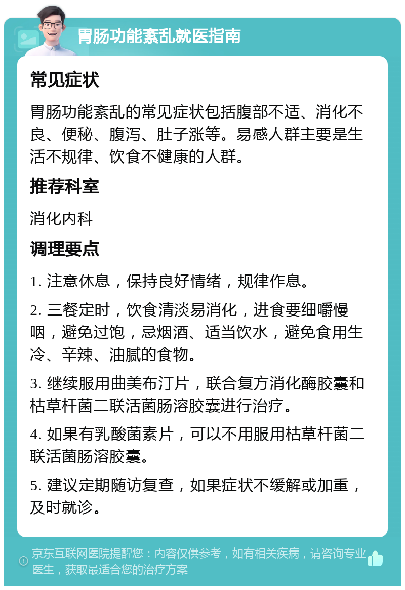 胃肠功能紊乱就医指南 常见症状 胃肠功能紊乱的常见症状包括腹部不适、消化不良、便秘、腹泻、肚子涨等。易感人群主要是生活不规律、饮食不健康的人群。 推荐科室 消化内科 调理要点 1. 注意休息，保持良好情绪，规律作息。 2. 三餐定时，饮食清淡易消化，进食要细嚼慢咽，避免过饱，忌烟酒、适当饮水，避免食用生冷、辛辣、油腻的食物。 3. 继续服用曲美布汀片，联合复方消化酶胶囊和枯草杆菌二联活菌肠溶胶囊进行治疗。 4. 如果有乳酸菌素片，可以不用服用枯草杆菌二联活菌肠溶胶囊。 5. 建议定期随访复查，如果症状不缓解或加重，及时就诊。