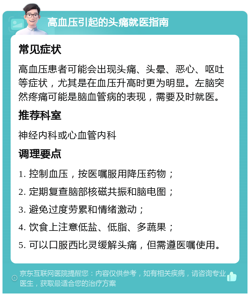 高血压引起的头痛就医指南 常见症状 高血压患者可能会出现头痛、头晕、恶心、呕吐等症状，尤其是在血压升高时更为明显。左脑突然疼痛可能是脑血管病的表现，需要及时就医。 推荐科室 神经内科或心血管内科 调理要点 1. 控制血压，按医嘱服用降压药物； 2. 定期复查脑部核磁共振和脑电图； 3. 避免过度劳累和情绪激动； 4. 饮食上注意低盐、低脂、多蔬果； 5. 可以口服西比灵缓解头痛，但需遵医嘱使用。