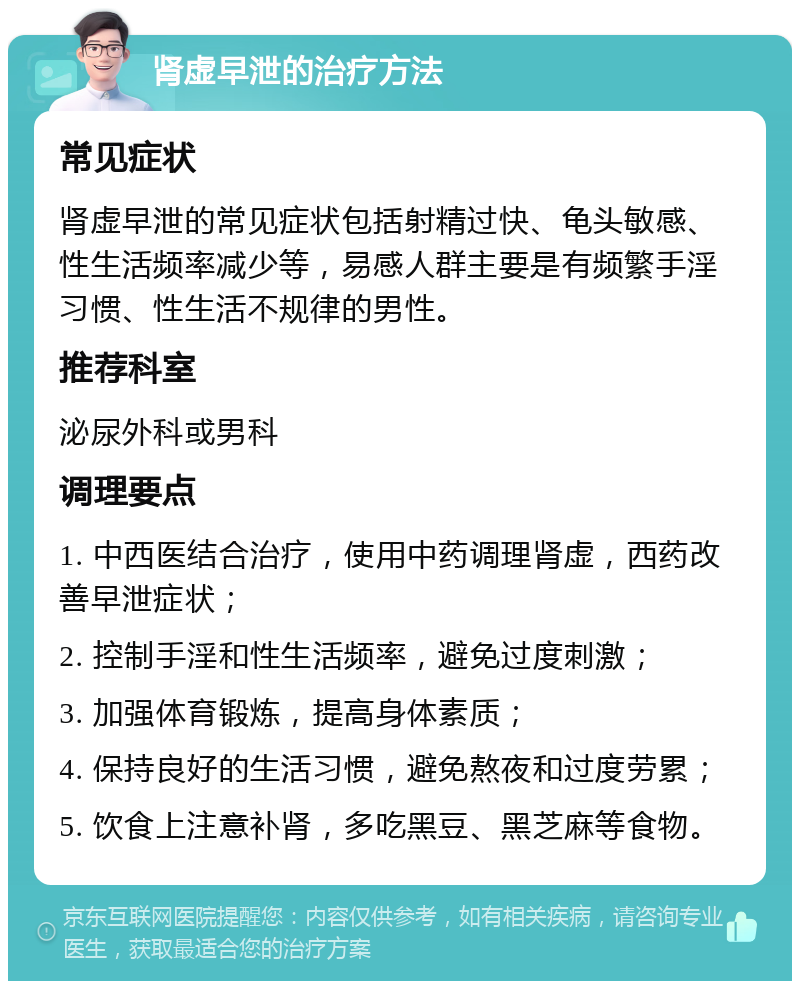 肾虚早泄的治疗方法 常见症状 肾虚早泄的常见症状包括射精过快、龟头敏感、性生活频率减少等，易感人群主要是有频繁手淫习惯、性生活不规律的男性。 推荐科室 泌尿外科或男科 调理要点 1. 中西医结合治疗，使用中药调理肾虚，西药改善早泄症状； 2. 控制手淫和性生活频率，避免过度刺激； 3. 加强体育锻炼，提高身体素质； 4. 保持良好的生活习惯，避免熬夜和过度劳累； 5. 饮食上注意补肾，多吃黑豆、黑芝麻等食物。