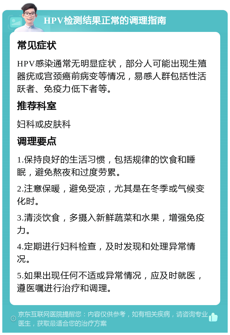 HPV检测结果正常的调理指南 常见症状 HPV感染通常无明显症状，部分人可能出现生殖器疣或宫颈癌前病变等情况，易感人群包括性活跃者、免疫力低下者等。 推荐科室 妇科或皮肤科 调理要点 1.保持良好的生活习惯，包括规律的饮食和睡眠，避免熬夜和过度劳累。 2.注意保暖，避免受凉，尤其是在冬季或气候变化时。 3.清淡饮食，多摄入新鲜蔬菜和水果，增强免疫力。 4.定期进行妇科检查，及时发现和处理异常情况。 5.如果出现任何不适或异常情况，应及时就医，遵医嘱进行治疗和调理。