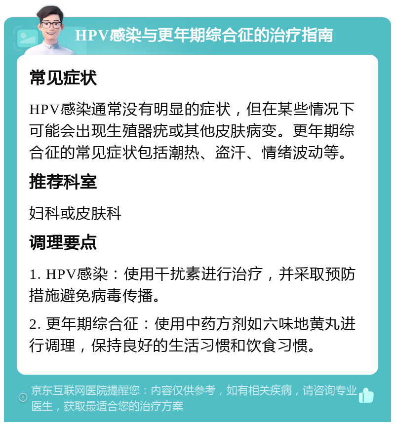 HPV感染与更年期综合征的治疗指南 常见症状 HPV感染通常没有明显的症状，但在某些情况下可能会出现生殖器疣或其他皮肤病变。更年期综合征的常见症状包括潮热、盗汗、情绪波动等。 推荐科室 妇科或皮肤科 调理要点 1. HPV感染：使用干扰素进行治疗，并采取预防措施避免病毒传播。 2. 更年期综合征：使用中药方剂如六味地黄丸进行调理，保持良好的生活习惯和饮食习惯。