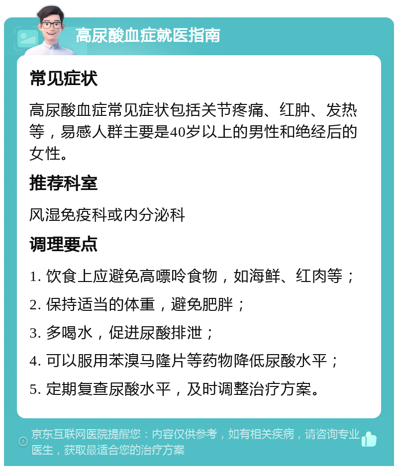 高尿酸血症就医指南 常见症状 高尿酸血症常见症状包括关节疼痛、红肿、发热等，易感人群主要是40岁以上的男性和绝经后的女性。 推荐科室 风湿免疫科或内分泌科 调理要点 1. 饮食上应避免高嘌呤食物，如海鲜、红肉等； 2. 保持适当的体重，避免肥胖； 3. 多喝水，促进尿酸排泄； 4. 可以服用苯溴马隆片等药物降低尿酸水平； 5. 定期复查尿酸水平，及时调整治疗方案。