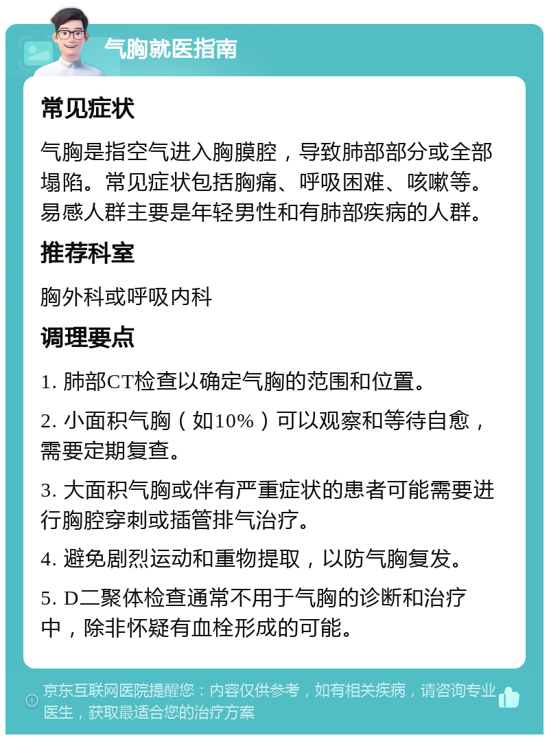 气胸就医指南 常见症状 气胸是指空气进入胸膜腔，导致肺部部分或全部塌陷。常见症状包括胸痛、呼吸困难、咳嗽等。易感人群主要是年轻男性和有肺部疾病的人群。 推荐科室 胸外科或呼吸内科 调理要点 1. 肺部CT检查以确定气胸的范围和位置。 2. 小面积气胸（如10%）可以观察和等待自愈，需要定期复查。 3. 大面积气胸或伴有严重症状的患者可能需要进行胸腔穿刺或插管排气治疗。 4. 避免剧烈运动和重物提取，以防气胸复发。 5. D二聚体检查通常不用于气胸的诊断和治疗中，除非怀疑有血栓形成的可能。