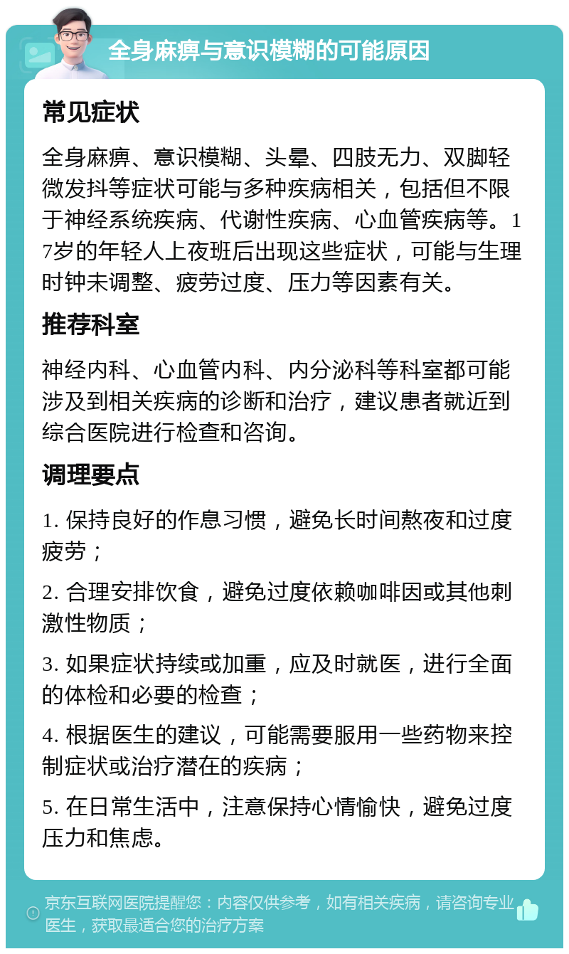 全身麻痹与意识模糊的可能原因 常见症状 全身麻痹、意识模糊、头晕、四肢无力、双脚轻微发抖等症状可能与多种疾病相关，包括但不限于神经系统疾病、代谢性疾病、心血管疾病等。17岁的年轻人上夜班后出现这些症状，可能与生理时钟未调整、疲劳过度、压力等因素有关。 推荐科室 神经内科、心血管内科、内分泌科等科室都可能涉及到相关疾病的诊断和治疗，建议患者就近到综合医院进行检查和咨询。 调理要点 1. 保持良好的作息习惯，避免长时间熬夜和过度疲劳； 2. 合理安排饮食，避免过度依赖咖啡因或其他刺激性物质； 3. 如果症状持续或加重，应及时就医，进行全面的体检和必要的检查； 4. 根据医生的建议，可能需要服用一些药物来控制症状或治疗潜在的疾病； 5. 在日常生活中，注意保持心情愉快，避免过度压力和焦虑。