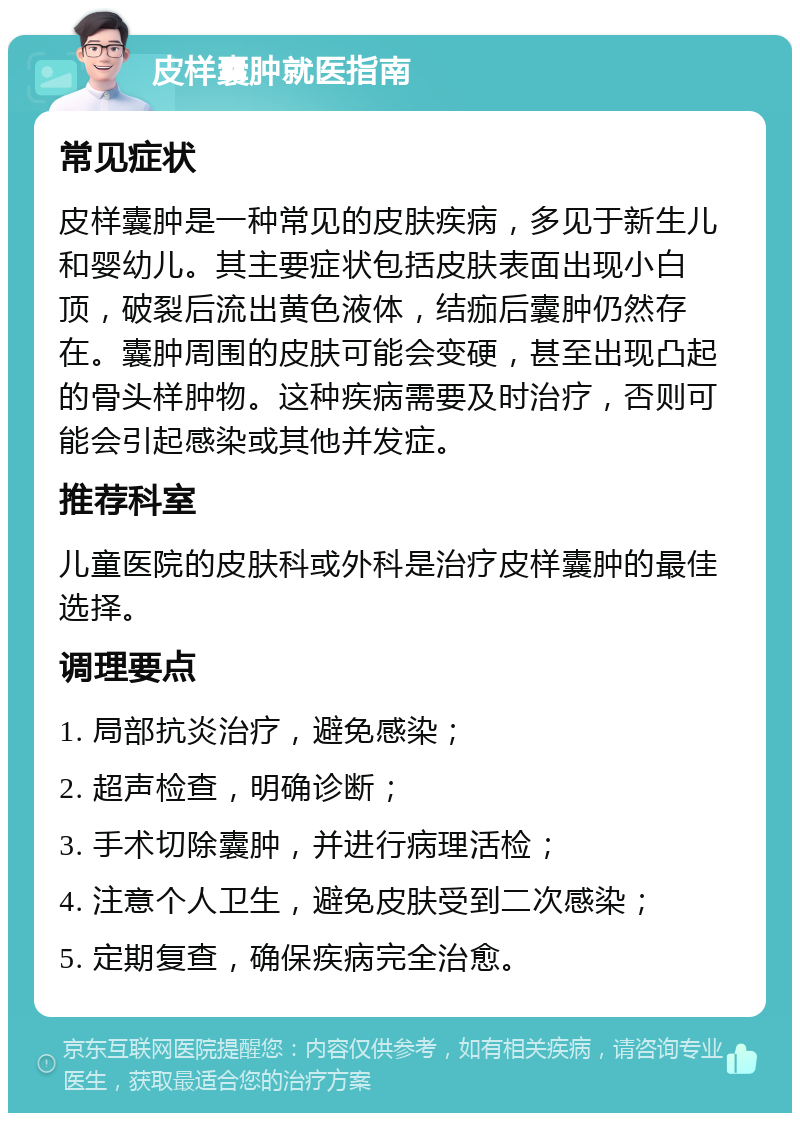 皮样囊肿就医指南 常见症状 皮样囊肿是一种常见的皮肤疾病，多见于新生儿和婴幼儿。其主要症状包括皮肤表面出现小白顶，破裂后流出黄色液体，结痂后囊肿仍然存在。囊肿周围的皮肤可能会变硬，甚至出现凸起的骨头样肿物。这种疾病需要及时治疗，否则可能会引起感染或其他并发症。 推荐科室 儿童医院的皮肤科或外科是治疗皮样囊肿的最佳选择。 调理要点 1. 局部抗炎治疗，避免感染； 2. 超声检查，明确诊断； 3. 手术切除囊肿，并进行病理活检； 4. 注意个人卫生，避免皮肤受到二次感染； 5. 定期复查，确保疾病完全治愈。