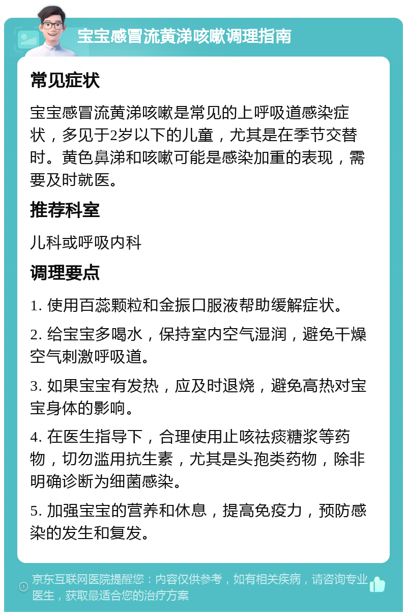 宝宝感冒流黄涕咳嗽调理指南 常见症状 宝宝感冒流黄涕咳嗽是常见的上呼吸道感染症状，多见于2岁以下的儿童，尤其是在季节交替时。黄色鼻涕和咳嗽可能是感染加重的表现，需要及时就医。 推荐科室 儿科或呼吸内科 调理要点 1. 使用百蕊颗粒和金振口服液帮助缓解症状。 2. 给宝宝多喝水，保持室内空气湿润，避免干燥空气刺激呼吸道。 3. 如果宝宝有发热，应及时退烧，避免高热对宝宝身体的影响。 4. 在医生指导下，合理使用止咳祛痰糖浆等药物，切勿滥用抗生素，尤其是头孢类药物，除非明确诊断为细菌感染。 5. 加强宝宝的营养和休息，提高免疫力，预防感染的发生和复发。