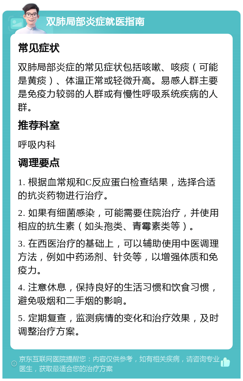 双肺局部炎症就医指南 常见症状 双肺局部炎症的常见症状包括咳嗽、咳痰（可能是黄痰）、体温正常或轻微升高。易感人群主要是免疫力较弱的人群或有慢性呼吸系统疾病的人群。 推荐科室 呼吸内科 调理要点 1. 根据血常规和C反应蛋白检查结果，选择合适的抗炎药物进行治疗。 2. 如果有细菌感染，可能需要住院治疗，并使用相应的抗生素（如头孢类、青霉素类等）。 3. 在西医治疗的基础上，可以辅助使用中医调理方法，例如中药汤剂、针灸等，以增强体质和免疫力。 4. 注意休息，保持良好的生活习惯和饮食习惯，避免吸烟和二手烟的影响。 5. 定期复查，监测病情的变化和治疗效果，及时调整治疗方案。