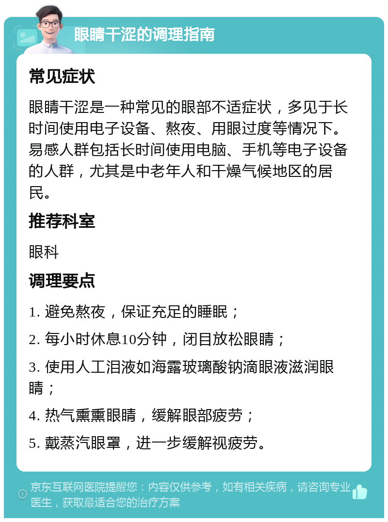 眼睛干涩的调理指南 常见症状 眼睛干涩是一种常见的眼部不适症状，多见于长时间使用电子设备、熬夜、用眼过度等情况下。易感人群包括长时间使用电脑、手机等电子设备的人群，尤其是中老年人和干燥气候地区的居民。 推荐科室 眼科 调理要点 1. 避免熬夜，保证充足的睡眠； 2. 每小时休息10分钟，闭目放松眼睛； 3. 使用人工泪液如海露玻璃酸钠滴眼液滋润眼睛； 4. 热气熏熏眼睛，缓解眼部疲劳； 5. 戴蒸汽眼罩，进一步缓解视疲劳。