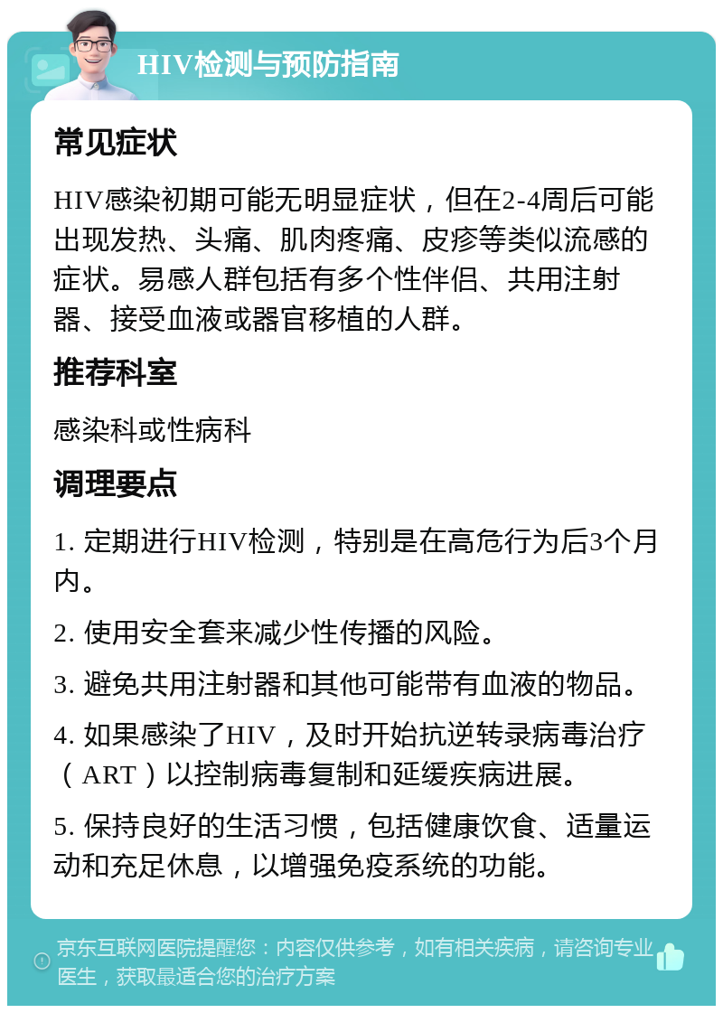 HIV检测与预防指南 常见症状 HIV感染初期可能无明显症状，但在2-4周后可能出现发热、头痛、肌肉疼痛、皮疹等类似流感的症状。易感人群包括有多个性伴侣、共用注射器、接受血液或器官移植的人群。 推荐科室 感染科或性病科 调理要点 1. 定期进行HIV检测，特别是在高危行为后3个月内。 2. 使用安全套来减少性传播的风险。 3. 避免共用注射器和其他可能带有血液的物品。 4. 如果感染了HIV，及时开始抗逆转录病毒治疗（ART）以控制病毒复制和延缓疾病进展。 5. 保持良好的生活习惯，包括健康饮食、适量运动和充足休息，以增强免疫系统的功能。