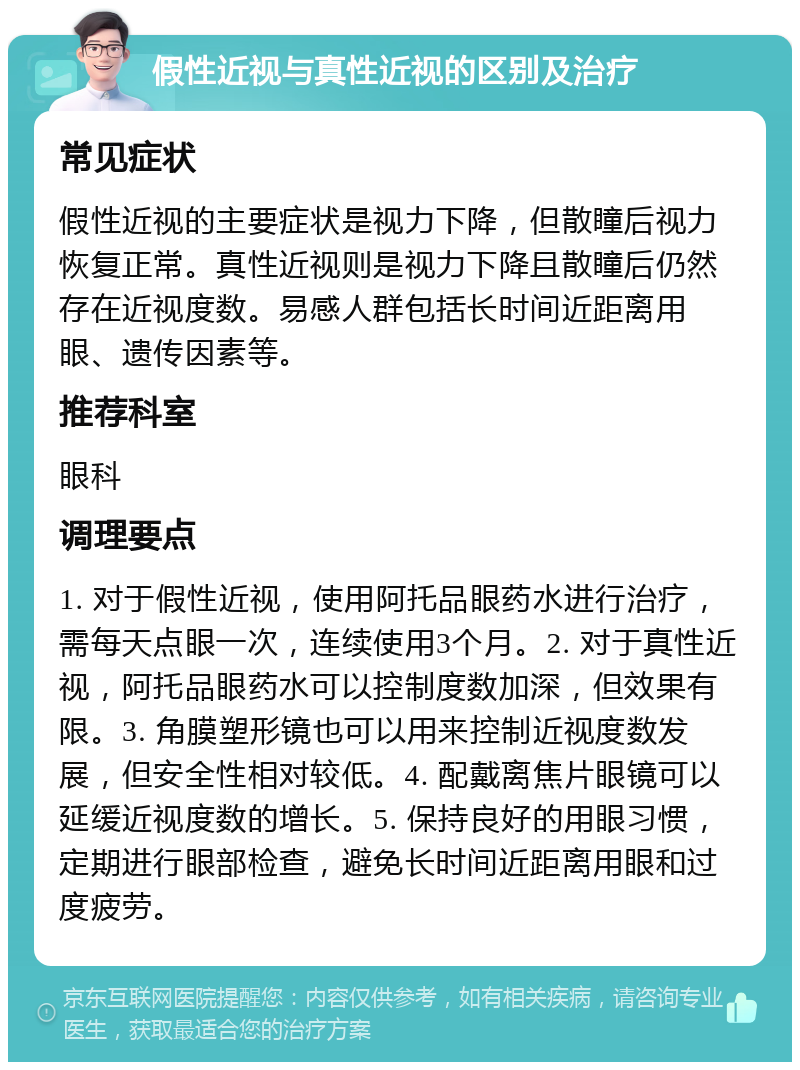 假性近视与真性近视的区别及治疗 常见症状 假性近视的主要症状是视力下降，但散瞳后视力恢复正常。真性近视则是视力下降且散瞳后仍然存在近视度数。易感人群包括长时间近距离用眼、遗传因素等。 推荐科室 眼科 调理要点 1. 对于假性近视，使用阿托品眼药水进行治疗，需每天点眼一次，连续使用3个月。2. 对于真性近视，阿托品眼药水可以控制度数加深，但效果有限。3. 角膜塑形镜也可以用来控制近视度数发展，但安全性相对较低。4. 配戴离焦片眼镜可以延缓近视度数的增长。5. 保持良好的用眼习惯，定期进行眼部检查，避免长时间近距离用眼和过度疲劳。