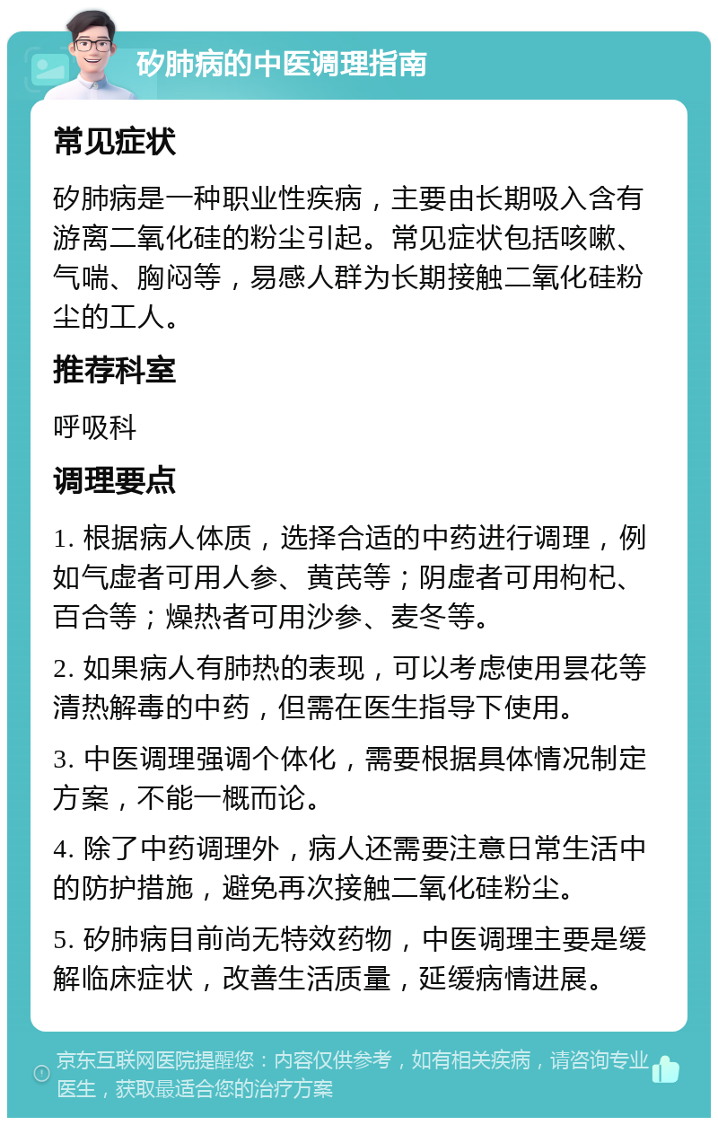 矽肺病的中医调理指南 常见症状 矽肺病是一种职业性疾病，主要由长期吸入含有游离二氧化硅的粉尘引起。常见症状包括咳嗽、气喘、胸闷等，易感人群为长期接触二氧化硅粉尘的工人。 推荐科室 呼吸科 调理要点 1. 根据病人体质，选择合适的中药进行调理，例如气虚者可用人参、黄芪等；阴虚者可用枸杞、百合等；燥热者可用沙参、麦冬等。 2. 如果病人有肺热的表现，可以考虑使用昙花等清热解毒的中药，但需在医生指导下使用。 3. 中医调理强调个体化，需要根据具体情况制定方案，不能一概而论。 4. 除了中药调理外，病人还需要注意日常生活中的防护措施，避免再次接触二氧化硅粉尘。 5. 矽肺病目前尚无特效药物，中医调理主要是缓解临床症状，改善生活质量，延缓病情进展。