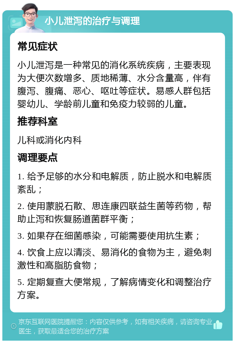 小儿泄泻的治疗与调理 常见症状 小儿泄泻是一种常见的消化系统疾病，主要表现为大便次数增多、质地稀薄、水分含量高，伴有腹泻、腹痛、恶心、呕吐等症状。易感人群包括婴幼儿、学龄前儿童和免疫力较弱的儿童。 推荐科室 儿科或消化内科 调理要点 1. 给予足够的水分和电解质，防止脱水和电解质紊乱； 2. 使用蒙脱石散、思连康四联益生菌等药物，帮助止泻和恢复肠道菌群平衡； 3. 如果存在细菌感染，可能需要使用抗生素； 4. 饮食上应以清淡、易消化的食物为主，避免刺激性和高脂肪食物； 5. 定期复查大便常规，了解病情变化和调整治疗方案。