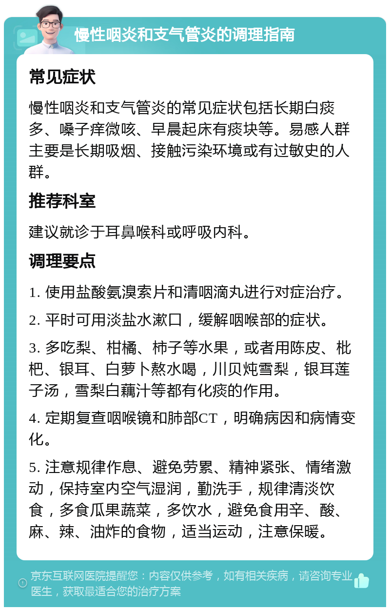 慢性咽炎和支气管炎的调理指南 常见症状 慢性咽炎和支气管炎的常见症状包括长期白痰多、嗓子痒微咳、早晨起床有痰块等。易感人群主要是长期吸烟、接触污染环境或有过敏史的人群。 推荐科室 建议就诊于耳鼻喉科或呼吸内科。 调理要点 1. 使用盐酸氨溴索片和清咽滴丸进行对症治疗。 2. 平时可用淡盐水漱口，缓解咽喉部的症状。 3. 多吃梨、柑橘、柿子等水果，或者用陈皮、枇杷、银耳、白萝卜熬水喝，川贝炖雪梨，银耳莲子汤，雪梨白藕汁等都有化痰的作用。 4. 定期复查咽喉镜和肺部CT，明确病因和病情变化。 5. 注意规律作息、避免劳累、精神紧张、情绪激动，保持室内空气湿润，勤洗手，规律清淡饮食，多食瓜果蔬菜，多饮水，避免食用辛、酸、麻、辣、油炸的食物，适当运动，注意保暖。