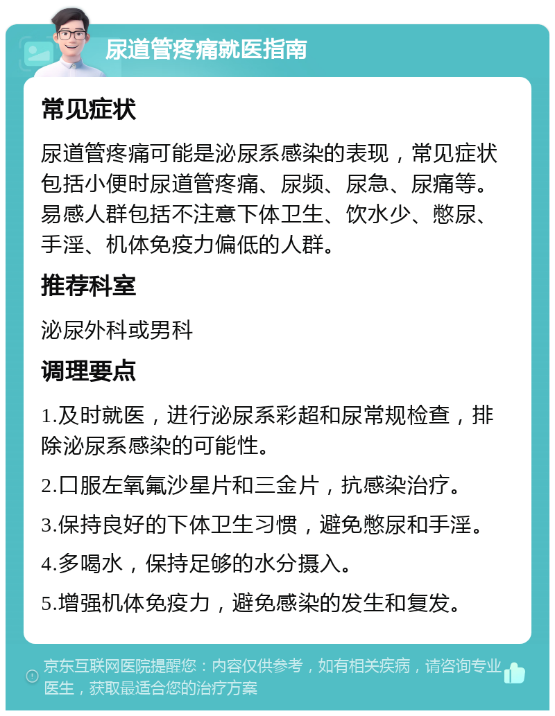 尿道管疼痛就医指南 常见症状 尿道管疼痛可能是泌尿系感染的表现，常见症状包括小便时尿道管疼痛、尿频、尿急、尿痛等。易感人群包括不注意下体卫生、饮水少、憋尿、手淫、机体免疫力偏低的人群。 推荐科室 泌尿外科或男科 调理要点 1.及时就医，进行泌尿系彩超和尿常规检查，排除泌尿系感染的可能性。 2.口服左氧氟沙星片和三金片，抗感染治疗。 3.保持良好的下体卫生习惯，避免憋尿和手淫。 4.多喝水，保持足够的水分摄入。 5.增强机体免疫力，避免感染的发生和复发。