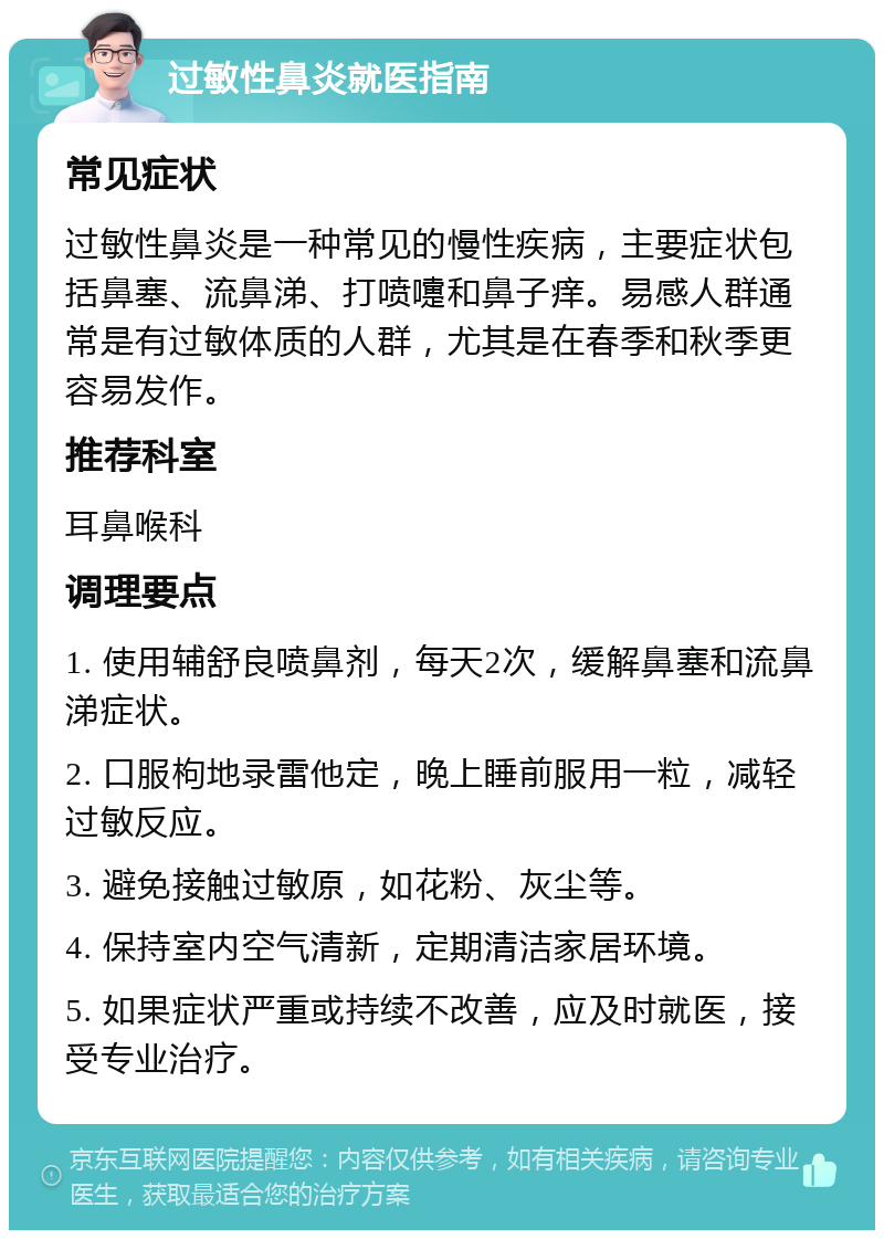 过敏性鼻炎就医指南 常见症状 过敏性鼻炎是一种常见的慢性疾病，主要症状包括鼻塞、流鼻涕、打喷嚏和鼻子痒。易感人群通常是有过敏体质的人群，尤其是在春季和秋季更容易发作。 推荐科室 耳鼻喉科 调理要点 1. 使用辅舒良喷鼻剂，每天2次，缓解鼻塞和流鼻涕症状。 2. 口服枸地录雷他定，晚上睡前服用一粒，减轻过敏反应。 3. 避免接触过敏原，如花粉、灰尘等。 4. 保持室内空气清新，定期清洁家居环境。 5. 如果症状严重或持续不改善，应及时就医，接受专业治疗。