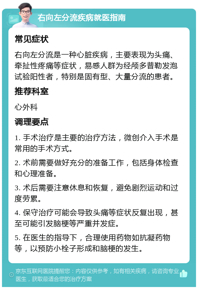 右向左分流疾病就医指南 常见症状 右向左分流是一种心脏疾病，主要表现为头痛、牵扯性疼痛等症状，易感人群为经颅多普勒发泡试验阳性者，特别是固有型、大量分流的患者。 推荐科室 心外科 调理要点 1. 手术治疗是主要的治疗方法，微创介入手术是常用的手术方式。 2. 术前需要做好充分的准备工作，包括身体检查和心理准备。 3. 术后需要注意休息和恢复，避免剧烈运动和过度劳累。 4. 保守治疗可能会导致头痛等症状反复出现，甚至可能引发脑梗等严重并发症。 5. 在医生的指导下，合理使用药物如抗凝药物等，以预防小栓子形成和脑梗的发生。