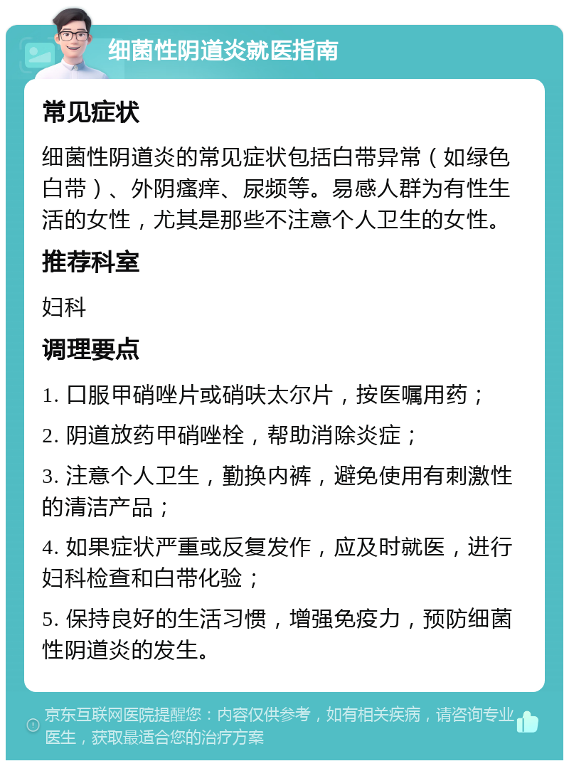 细菌性阴道炎就医指南 常见症状 细菌性阴道炎的常见症状包括白带异常（如绿色白带）、外阴瘙痒、尿频等。易感人群为有性生活的女性，尤其是那些不注意个人卫生的女性。 推荐科室 妇科 调理要点 1. 口服甲硝唑片或硝呋太尔片，按医嘱用药； 2. 阴道放药甲硝唑栓，帮助消除炎症； 3. 注意个人卫生，勤换内裤，避免使用有刺激性的清洁产品； 4. 如果症状严重或反复发作，应及时就医，进行妇科检查和白带化验； 5. 保持良好的生活习惯，增强免疫力，预防细菌性阴道炎的发生。