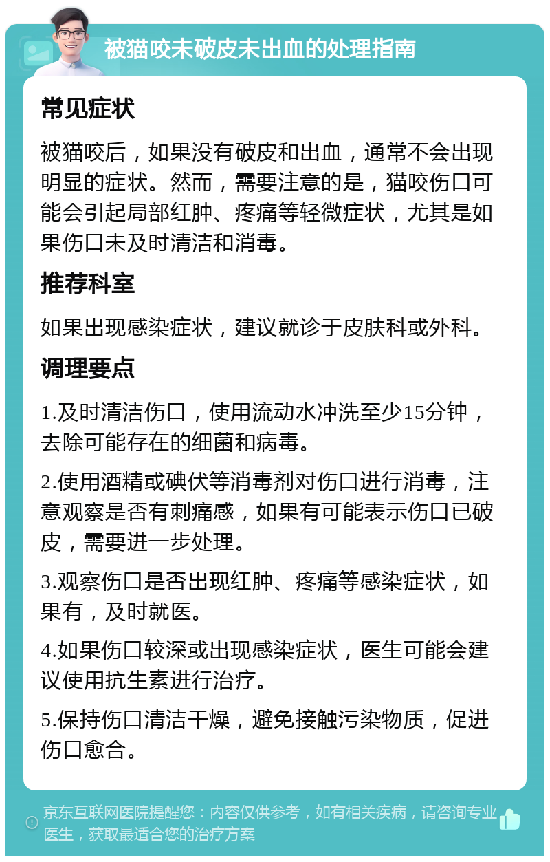 被猫咬未破皮未出血的处理指南 常见症状 被猫咬后，如果没有破皮和出血，通常不会出现明显的症状。然而，需要注意的是，猫咬伤口可能会引起局部红肿、疼痛等轻微症状，尤其是如果伤口未及时清洁和消毒。 推荐科室 如果出现感染症状，建议就诊于皮肤科或外科。 调理要点 1.及时清洁伤口，使用流动水冲洗至少15分钟，去除可能存在的细菌和病毒。 2.使用酒精或碘伏等消毒剂对伤口进行消毒，注意观察是否有刺痛感，如果有可能表示伤口已破皮，需要进一步处理。 3.观察伤口是否出现红肿、疼痛等感染症状，如果有，及时就医。 4.如果伤口较深或出现感染症状，医生可能会建议使用抗生素进行治疗。 5.保持伤口清洁干燥，避免接触污染物质，促进伤口愈合。