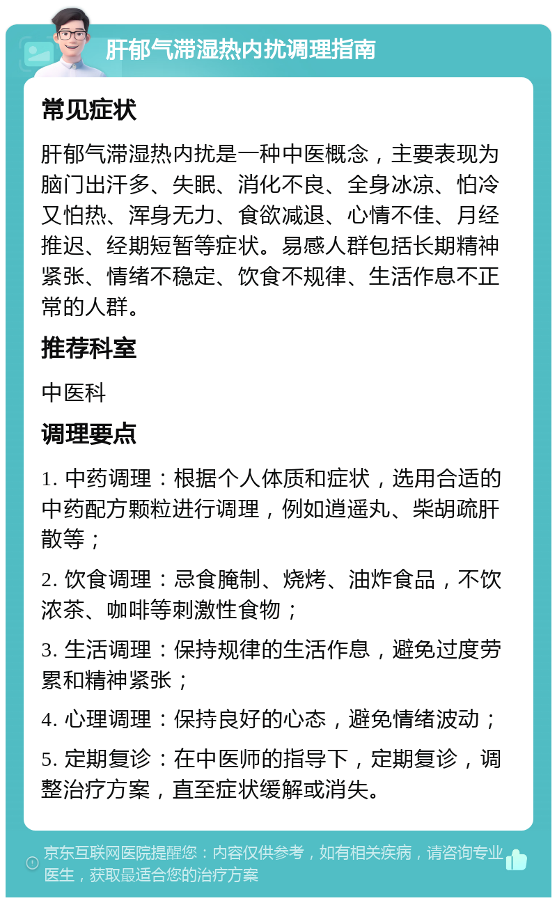 肝郁气滞湿热内扰调理指南 常见症状 肝郁气滞湿热内扰是一种中医概念，主要表现为脑门出汗多、失眠、消化不良、全身冰凉、怕冷又怕热、浑身无力、食欲减退、心情不佳、月经推迟、经期短暂等症状。易感人群包括长期精神紧张、情绪不稳定、饮食不规律、生活作息不正常的人群。 推荐科室 中医科 调理要点 1. 中药调理：根据个人体质和症状，选用合适的中药配方颗粒进行调理，例如逍遥丸、柴胡疏肝散等； 2. 饮食调理：忌食腌制、烧烤、油炸食品，不饮浓茶、咖啡等刺激性食物； 3. 生活调理：保持规律的生活作息，避免过度劳累和精神紧张； 4. 心理调理：保持良好的心态，避免情绪波动； 5. 定期复诊：在中医师的指导下，定期复诊，调整治疗方案，直至症状缓解或消失。