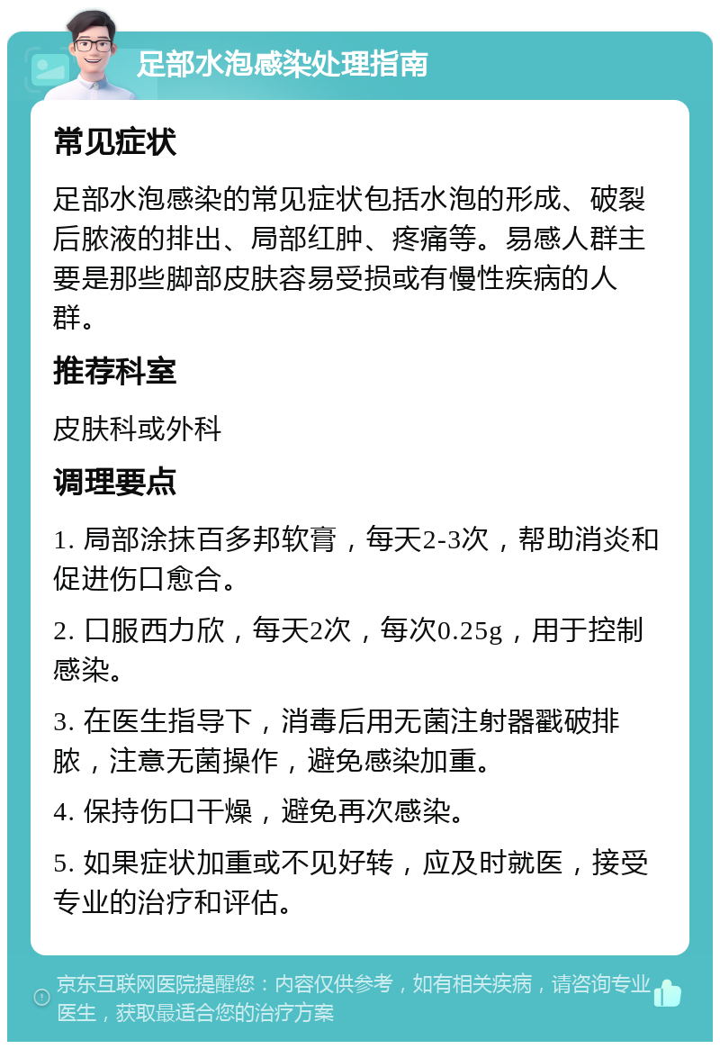 足部水泡感染处理指南 常见症状 足部水泡感染的常见症状包括水泡的形成、破裂后脓液的排出、局部红肿、疼痛等。易感人群主要是那些脚部皮肤容易受损或有慢性疾病的人群。 推荐科室 皮肤科或外科 调理要点 1. 局部涂抹百多邦软膏，每天2-3次，帮助消炎和促进伤口愈合。 2. 口服西力欣，每天2次，每次0.25g，用于控制感染。 3. 在医生指导下，消毒后用无菌注射器戳破排脓，注意无菌操作，避免感染加重。 4. 保持伤口干燥，避免再次感染。 5. 如果症状加重或不见好转，应及时就医，接受专业的治疗和评估。