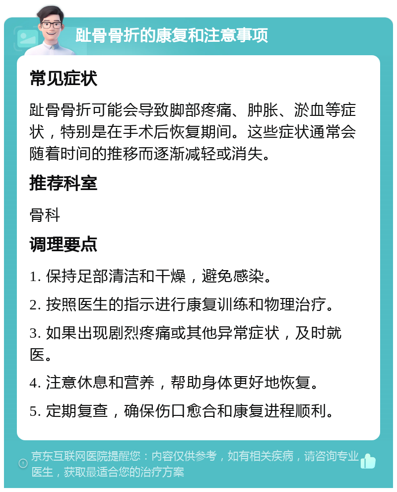 趾骨骨折的康复和注意事项 常见症状 趾骨骨折可能会导致脚部疼痛、肿胀、淤血等症状，特别是在手术后恢复期间。这些症状通常会随着时间的推移而逐渐减轻或消失。 推荐科室 骨科 调理要点 1. 保持足部清洁和干燥，避免感染。 2. 按照医生的指示进行康复训练和物理治疗。 3. 如果出现剧烈疼痛或其他异常症状，及时就医。 4. 注意休息和营养，帮助身体更好地恢复。 5. 定期复查，确保伤口愈合和康复进程顺利。