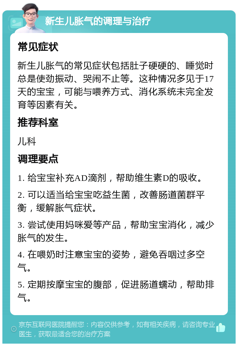 新生儿胀气的调理与治疗 常见症状 新生儿胀气的常见症状包括肚子硬硬的、睡觉时总是使劲振动、哭闹不止等。这种情况多见于17天的宝宝，可能与喂养方式、消化系统未完全发育等因素有关。 推荐科室 儿科 调理要点 1. 给宝宝补充AD滴剂，帮助维生素D的吸收。 2. 可以适当给宝宝吃益生菌，改善肠道菌群平衡，缓解胀气症状。 3. 尝试使用妈咪爱等产品，帮助宝宝消化，减少胀气的发生。 4. 在喂奶时注意宝宝的姿势，避免吞咽过多空气。 5. 定期按摩宝宝的腹部，促进肠道蠕动，帮助排气。