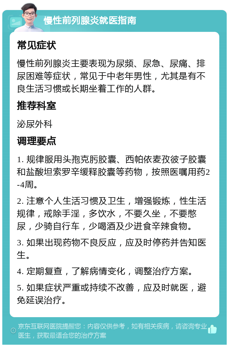 慢性前列腺炎就医指南 常见症状 慢性前列腺炎主要表现为尿频、尿急、尿痛、排尿困难等症状，常见于中老年男性，尤其是有不良生活习惯或长期坐着工作的人群。 推荐科室 泌尿外科 调理要点 1. 规律服用头孢克肟胶囊、西帕依麦孜彼子胶囊和盐酸坦索罗辛缓释胶囊等药物，按照医嘱用药2-4周。 2. 注意个人生活习惯及卫生，增强锻炼，性生活规律，戒除手淫，多饮水，不要久坐，不要憋尿，少骑自行车，少喝酒及少进食辛辣食物。 3. 如果出现药物不良反应，应及时停药并告知医生。 4. 定期复查，了解病情变化，调整治疗方案。 5. 如果症状严重或持续不改善，应及时就医，避免延误治疗。