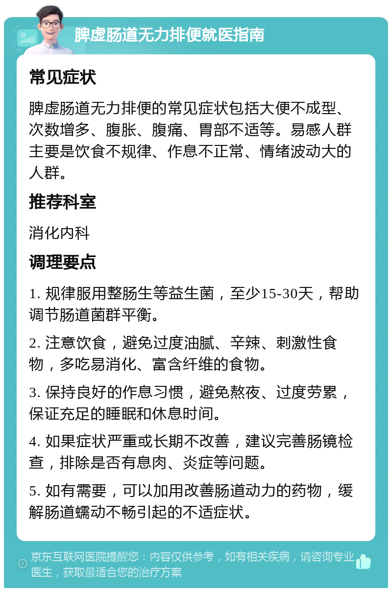 脾虚肠道无力排便就医指南 常见症状 脾虚肠道无力排便的常见症状包括大便不成型、次数增多、腹胀、腹痛、胃部不适等。易感人群主要是饮食不规律、作息不正常、情绪波动大的人群。 推荐科室 消化内科 调理要点 1. 规律服用整肠生等益生菌，至少15-30天，帮助调节肠道菌群平衡。 2. 注意饮食，避免过度油腻、辛辣、刺激性食物，多吃易消化、富含纤维的食物。 3. 保持良好的作息习惯，避免熬夜、过度劳累，保证充足的睡眠和休息时间。 4. 如果症状严重或长期不改善，建议完善肠镜检查，排除是否有息肉、炎症等问题。 5. 如有需要，可以加用改善肠道动力的药物，缓解肠道蠕动不畅引起的不适症状。