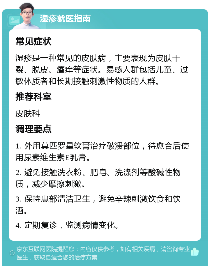 湿疹就医指南 常见症状 湿疹是一种常见的皮肤病，主要表现为皮肤干裂、脱皮、瘙痒等症状。易感人群包括儿童、过敏体质者和长期接触刺激性物质的人群。 推荐科室 皮肤科 调理要点 1. 外用莫匹罗星软膏治疗破溃部位，待愈合后使用尿素维生素E乳膏。 2. 避免接触洗衣粉、肥皂、洗涤剂等酸碱性物质，减少摩擦刺激。 3. 保持患部清洁卫生，避免辛辣刺激饮食和饮酒。 4. 定期复诊，监测病情变化。