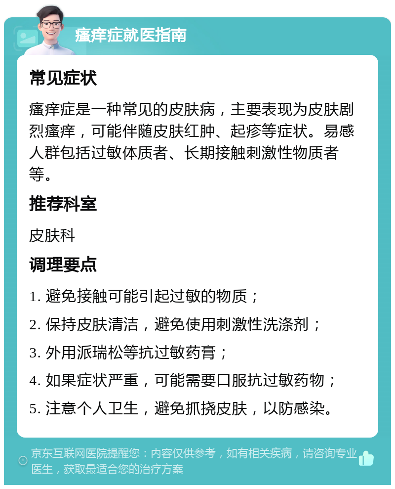 瘙痒症就医指南 常见症状 瘙痒症是一种常见的皮肤病，主要表现为皮肤剧烈瘙痒，可能伴随皮肤红肿、起疹等症状。易感人群包括过敏体质者、长期接触刺激性物质者等。 推荐科室 皮肤科 调理要点 1. 避免接触可能引起过敏的物质； 2. 保持皮肤清洁，避免使用刺激性洗涤剂； 3. 外用派瑞松等抗过敏药膏； 4. 如果症状严重，可能需要口服抗过敏药物； 5. 注意个人卫生，避免抓挠皮肤，以防感染。