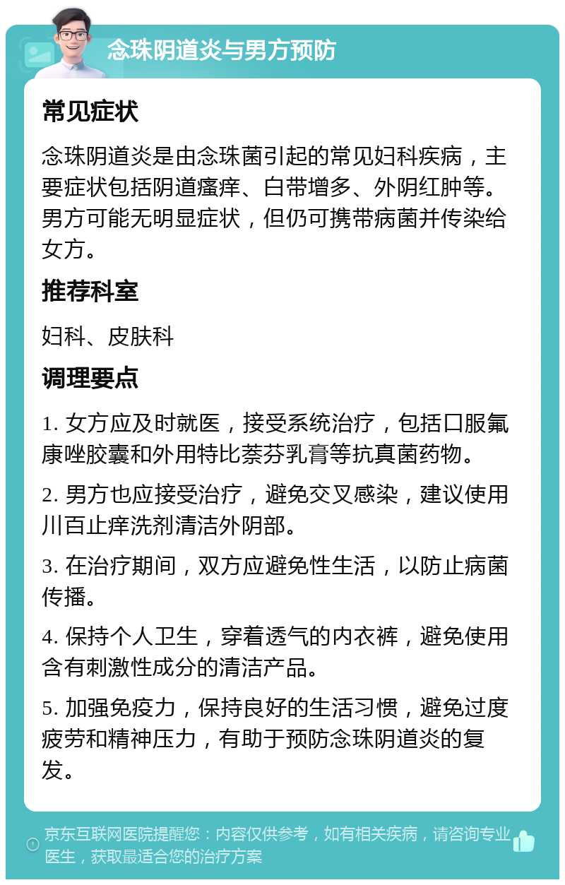 念珠阴道炎与男方预防 常见症状 念珠阴道炎是由念珠菌引起的常见妇科疾病，主要症状包括阴道瘙痒、白带增多、外阴红肿等。男方可能无明显症状，但仍可携带病菌并传染给女方。 推荐科室 妇科、皮肤科 调理要点 1. 女方应及时就医，接受系统治疗，包括口服氟康唑胶囊和外用特比萘芬乳膏等抗真菌药物。 2. 男方也应接受治疗，避免交叉感染，建议使用川百止痒洗剂清洁外阴部。 3. 在治疗期间，双方应避免性生活，以防止病菌传播。 4. 保持个人卫生，穿着透气的内衣裤，避免使用含有刺激性成分的清洁产品。 5. 加强免疫力，保持良好的生活习惯，避免过度疲劳和精神压力，有助于预防念珠阴道炎的复发。