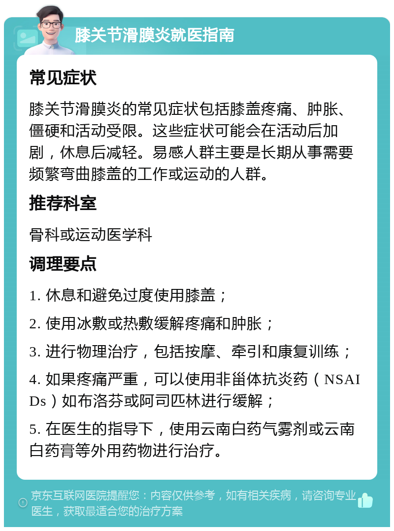 膝关节滑膜炎就医指南 常见症状 膝关节滑膜炎的常见症状包括膝盖疼痛、肿胀、僵硬和活动受限。这些症状可能会在活动后加剧，休息后减轻。易感人群主要是长期从事需要频繁弯曲膝盖的工作或运动的人群。 推荐科室 骨科或运动医学科 调理要点 1. 休息和避免过度使用膝盖； 2. 使用冰敷或热敷缓解疼痛和肿胀； 3. 进行物理治疗，包括按摩、牵引和康复训练； 4. 如果疼痛严重，可以使用非甾体抗炎药（NSAIDs）如布洛芬或阿司匹林进行缓解； 5. 在医生的指导下，使用云南白药气雾剂或云南白药膏等外用药物进行治疗。