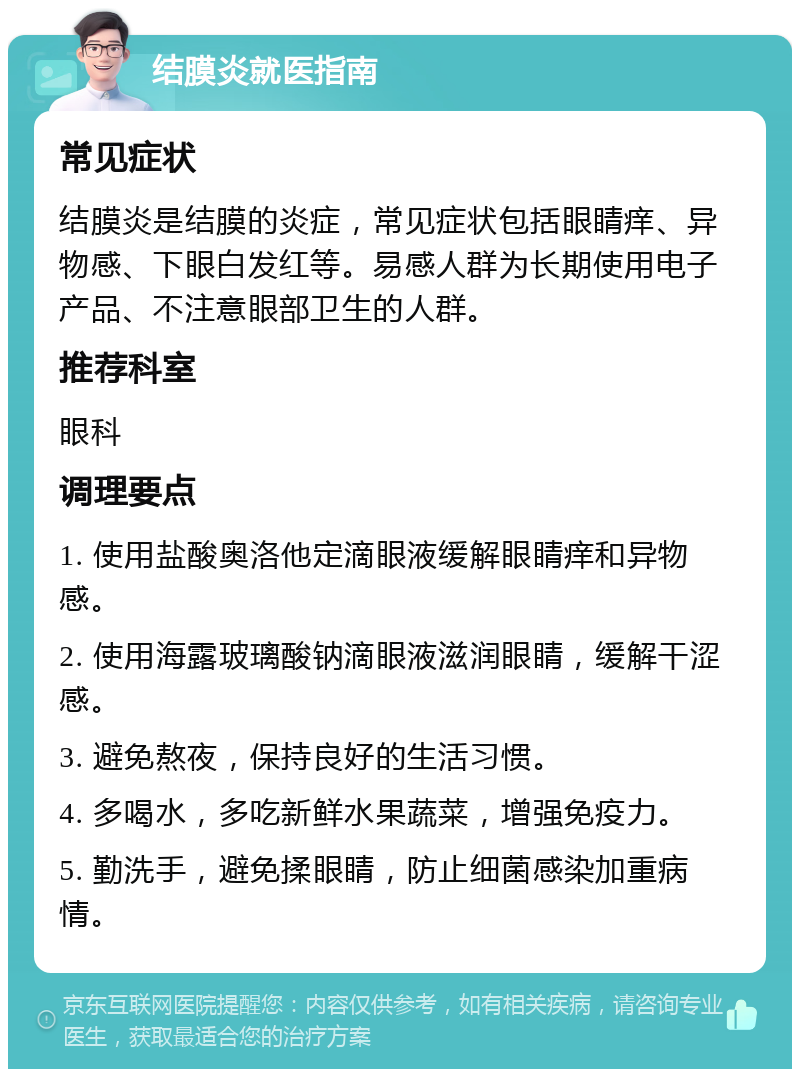 结膜炎就医指南 常见症状 结膜炎是结膜的炎症，常见症状包括眼睛痒、异物感、下眼白发红等。易感人群为长期使用电子产品、不注意眼部卫生的人群。 推荐科室 眼科 调理要点 1. 使用盐酸奥洛他定滴眼液缓解眼睛痒和异物感。 2. 使用海露玻璃酸钠滴眼液滋润眼睛，缓解干涩感。 3. 避免熬夜，保持良好的生活习惯。 4. 多喝水，多吃新鲜水果蔬菜，增强免疫力。 5. 勤洗手，避免揉眼睛，防止细菌感染加重病情。