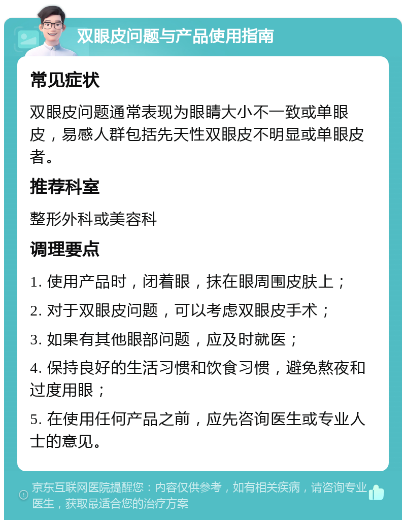 双眼皮问题与产品使用指南 常见症状 双眼皮问题通常表现为眼睛大小不一致或单眼皮，易感人群包括先天性双眼皮不明显或单眼皮者。 推荐科室 整形外科或美容科 调理要点 1. 使用产品时，闭着眼，抹在眼周围皮肤上； 2. 对于双眼皮问题，可以考虑双眼皮手术； 3. 如果有其他眼部问题，应及时就医； 4. 保持良好的生活习惯和饮食习惯，避免熬夜和过度用眼； 5. 在使用任何产品之前，应先咨询医生或专业人士的意见。