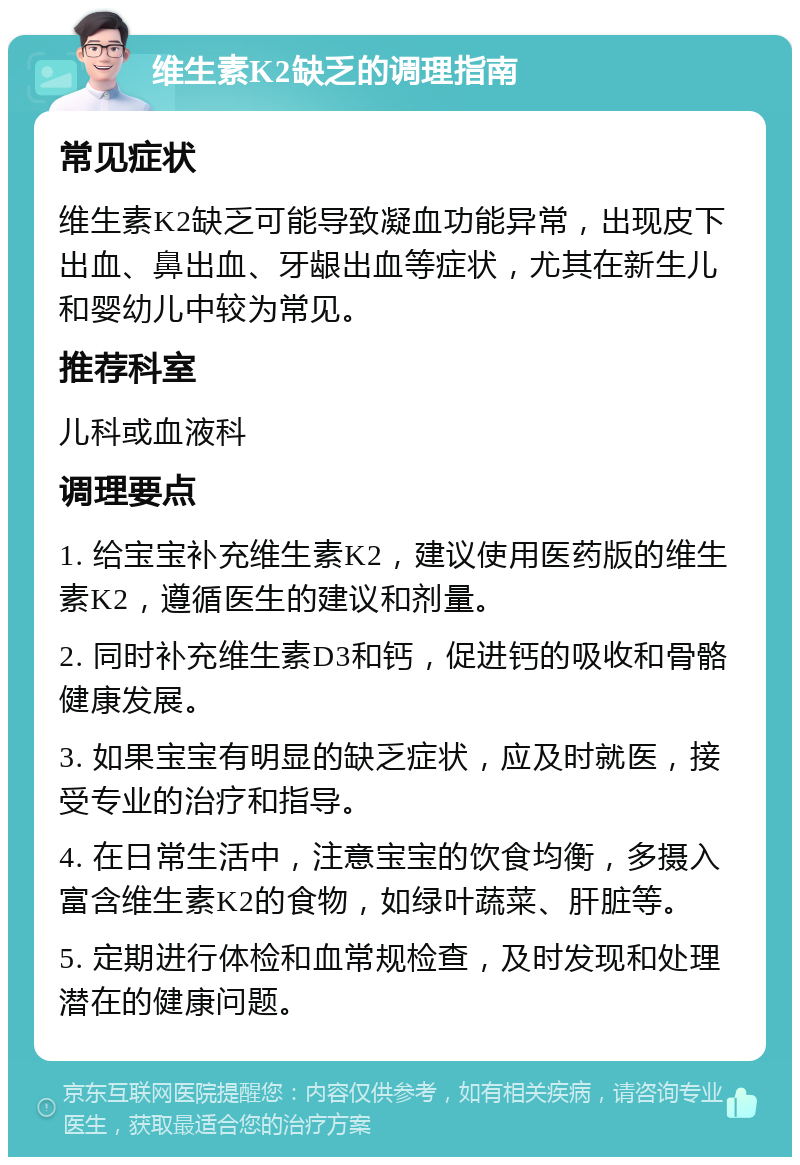 维生素K2缺乏的调理指南 常见症状 维生素K2缺乏可能导致凝血功能异常，出现皮下出血、鼻出血、牙龈出血等症状，尤其在新生儿和婴幼儿中较为常见。 推荐科室 儿科或血液科 调理要点 1. 给宝宝补充维生素K2，建议使用医药版的维生素K2，遵循医生的建议和剂量。 2. 同时补充维生素D3和钙，促进钙的吸收和骨骼健康发展。 3. 如果宝宝有明显的缺乏症状，应及时就医，接受专业的治疗和指导。 4. 在日常生活中，注意宝宝的饮食均衡，多摄入富含维生素K2的食物，如绿叶蔬菜、肝脏等。 5. 定期进行体检和血常规检查，及时发现和处理潜在的健康问题。