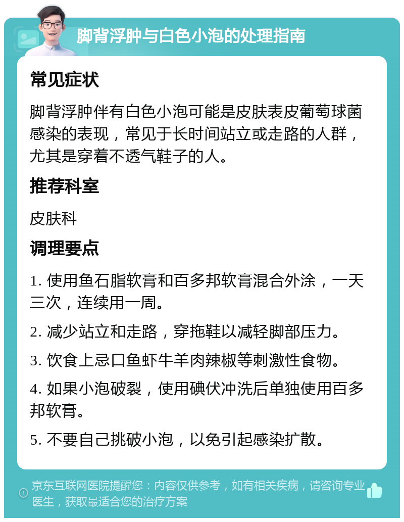 脚背浮肿与白色小泡的处理指南 常见症状 脚背浮肿伴有白色小泡可能是皮肤表皮葡萄球菌感染的表现，常见于长时间站立或走路的人群，尤其是穿着不透气鞋子的人。 推荐科室 皮肤科 调理要点 1. 使用鱼石脂软膏和百多邦软膏混合外涂，一天三次，连续用一周。 2. 减少站立和走路，穿拖鞋以减轻脚部压力。 3. 饮食上忌口鱼虾牛羊肉辣椒等刺激性食物。 4. 如果小泡破裂，使用碘伏冲洗后单独使用百多邦软膏。 5. 不要自己挑破小泡，以免引起感染扩散。