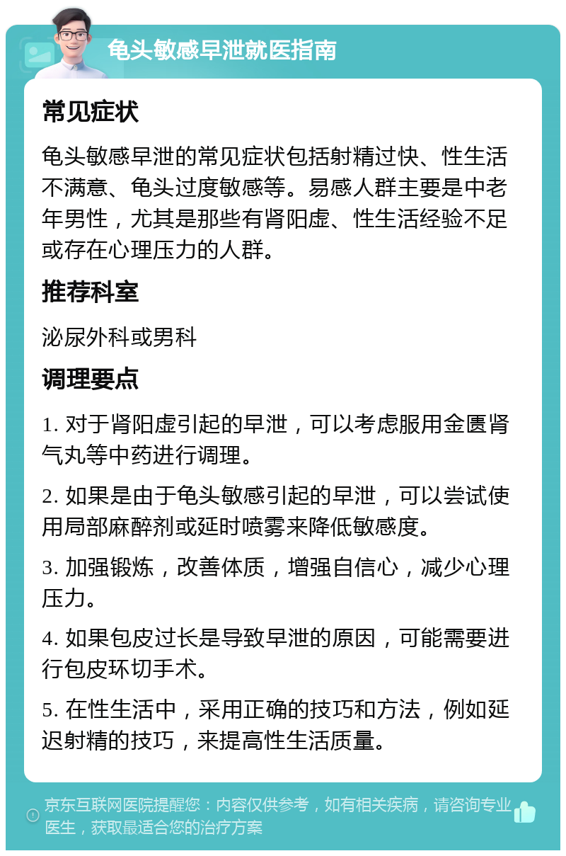 龟头敏感早泄就医指南 常见症状 龟头敏感早泄的常见症状包括射精过快、性生活不满意、龟头过度敏感等。易感人群主要是中老年男性，尤其是那些有肾阳虚、性生活经验不足或存在心理压力的人群。 推荐科室 泌尿外科或男科 调理要点 1. 对于肾阳虚引起的早泄，可以考虑服用金匮肾气丸等中药进行调理。 2. 如果是由于龟头敏感引起的早泄，可以尝试使用局部麻醉剂或延时喷雾来降低敏感度。 3. 加强锻炼，改善体质，增强自信心，减少心理压力。 4. 如果包皮过长是导致早泄的原因，可能需要进行包皮环切手术。 5. 在性生活中，采用正确的技巧和方法，例如延迟射精的技巧，来提高性生活质量。