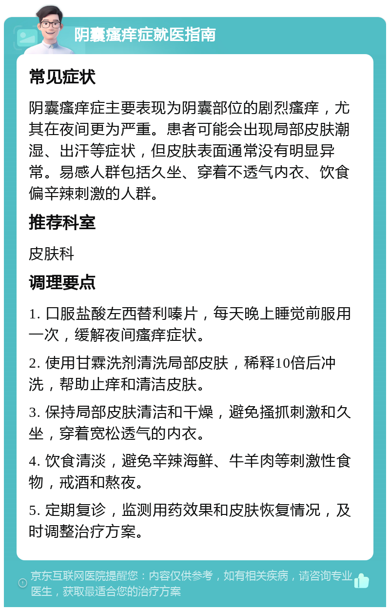 阴囊瘙痒症就医指南 常见症状 阴囊瘙痒症主要表现为阴囊部位的剧烈瘙痒，尤其在夜间更为严重。患者可能会出现局部皮肤潮湿、出汗等症状，但皮肤表面通常没有明显异常。易感人群包括久坐、穿着不透气内衣、饮食偏辛辣刺激的人群。 推荐科室 皮肤科 调理要点 1. 口服盐酸左西替利嗪片，每天晚上睡觉前服用一次，缓解夜间瘙痒症状。 2. 使用甘霖洗剂清洗局部皮肤，稀释10倍后冲洗，帮助止痒和清洁皮肤。 3. 保持局部皮肤清洁和干燥，避免搔抓刺激和久坐，穿着宽松透气的内衣。 4. 饮食清淡，避免辛辣海鲜、牛羊肉等刺激性食物，戒酒和熬夜。 5. 定期复诊，监测用药效果和皮肤恢复情况，及时调整治疗方案。