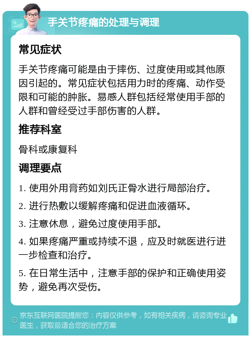 手关节疼痛的处理与调理 常见症状 手关节疼痛可能是由于摔伤、过度使用或其他原因引起的。常见症状包括用力时的疼痛、动作受限和可能的肿胀。易感人群包括经常使用手部的人群和曾经受过手部伤害的人群。 推荐科室 骨科或康复科 调理要点 1. 使用外用膏药如刘氏正骨水进行局部治疗。 2. 进行热敷以缓解疼痛和促进血液循环。 3. 注意休息，避免过度使用手部。 4. 如果疼痛严重或持续不退，应及时就医进行进一步检查和治疗。 5. 在日常生活中，注意手部的保护和正确使用姿势，避免再次受伤。