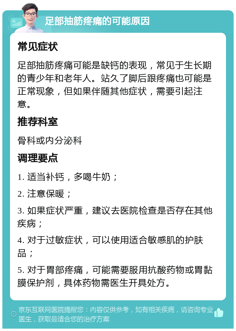 足部抽筋疼痛的可能原因 常见症状 足部抽筋疼痛可能是缺钙的表现，常见于生长期的青少年和老年人。站久了脚后跟疼痛也可能是正常现象，但如果伴随其他症状，需要引起注意。 推荐科室 骨科或内分泌科 调理要点 1. 适当补钙，多喝牛奶； 2. 注意保暖； 3. 如果症状严重，建议去医院检查是否存在其他疾病； 4. 对于过敏症状，可以使用适合敏感肌的护肤品； 5. 对于胃部疼痛，可能需要服用抗酸药物或胃黏膜保护剂，具体药物需医生开具处方。