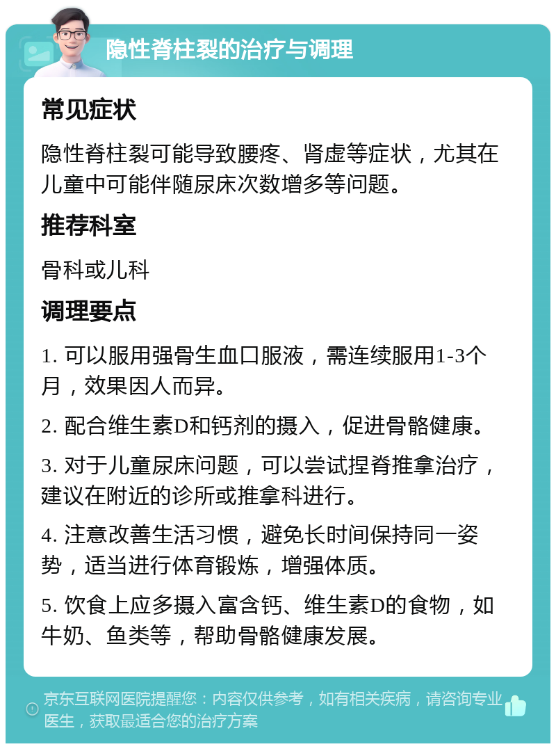 隐性脊柱裂的治疗与调理 常见症状 隐性脊柱裂可能导致腰疼、肾虚等症状，尤其在儿童中可能伴随尿床次数增多等问题。 推荐科室 骨科或儿科 调理要点 1. 可以服用强骨生血口服液，需连续服用1-3个月，效果因人而异。 2. 配合维生素D和钙剂的摄入，促进骨骼健康。 3. 对于儿童尿床问题，可以尝试捏脊推拿治疗，建议在附近的诊所或推拿科进行。 4. 注意改善生活习惯，避免长时间保持同一姿势，适当进行体育锻炼，增强体质。 5. 饮食上应多摄入富含钙、维生素D的食物，如牛奶、鱼类等，帮助骨骼健康发展。