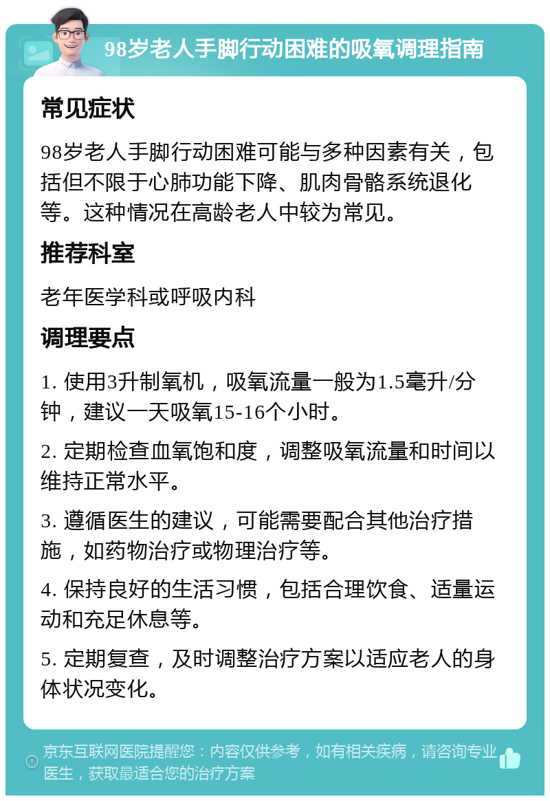 98岁老人手脚行动困难的吸氧调理指南 常见症状 98岁老人手脚行动困难可能与多种因素有关，包括但不限于心肺功能下降、肌肉骨骼系统退化等。这种情况在高龄老人中较为常见。 推荐科室 老年医学科或呼吸内科 调理要点 1. 使用3升制氧机，吸氧流量一般为1.5毫升/分钟，建议一天吸氧15-16个小时。 2. 定期检查血氧饱和度，调整吸氧流量和时间以维持正常水平。 3. 遵循医生的建议，可能需要配合其他治疗措施，如药物治疗或物理治疗等。 4. 保持良好的生活习惯，包括合理饮食、适量运动和充足休息等。 5. 定期复查，及时调整治疗方案以适应老人的身体状况变化。