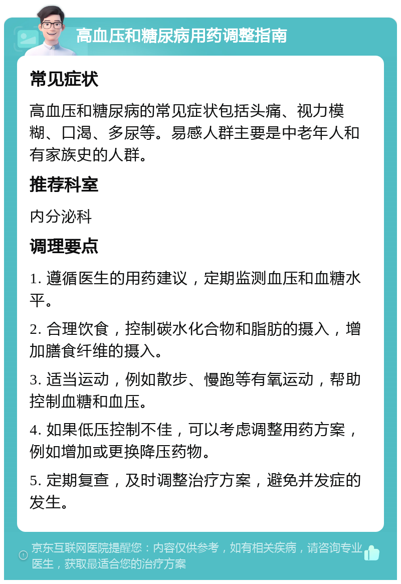 高血压和糖尿病用药调整指南 常见症状 高血压和糖尿病的常见症状包括头痛、视力模糊、口渴、多尿等。易感人群主要是中老年人和有家族史的人群。 推荐科室 内分泌科 调理要点 1. 遵循医生的用药建议，定期监测血压和血糖水平。 2. 合理饮食，控制碳水化合物和脂肪的摄入，增加膳食纤维的摄入。 3. 适当运动，例如散步、慢跑等有氧运动，帮助控制血糖和血压。 4. 如果低压控制不佳，可以考虑调整用药方案，例如增加或更换降压药物。 5. 定期复查，及时调整治疗方案，避免并发症的发生。