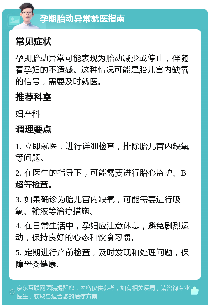 孕期胎动异常就医指南 常见症状 孕期胎动异常可能表现为胎动减少或停止，伴随着孕妇的不适感。这种情况可能是胎儿宫内缺氧的信号，需要及时就医。 推荐科室 妇产科 调理要点 1. 立即就医，进行详细检查，排除胎儿宫内缺氧等问题。 2. 在医生的指导下，可能需要进行胎心监护、B超等检查。 3. 如果确诊为胎儿宫内缺氧，可能需要进行吸氧、输液等治疗措施。 4. 在日常生活中，孕妇应注意休息，避免剧烈运动，保持良好的心态和饮食习惯。 5. 定期进行产前检查，及时发现和处理问题，保障母婴健康。