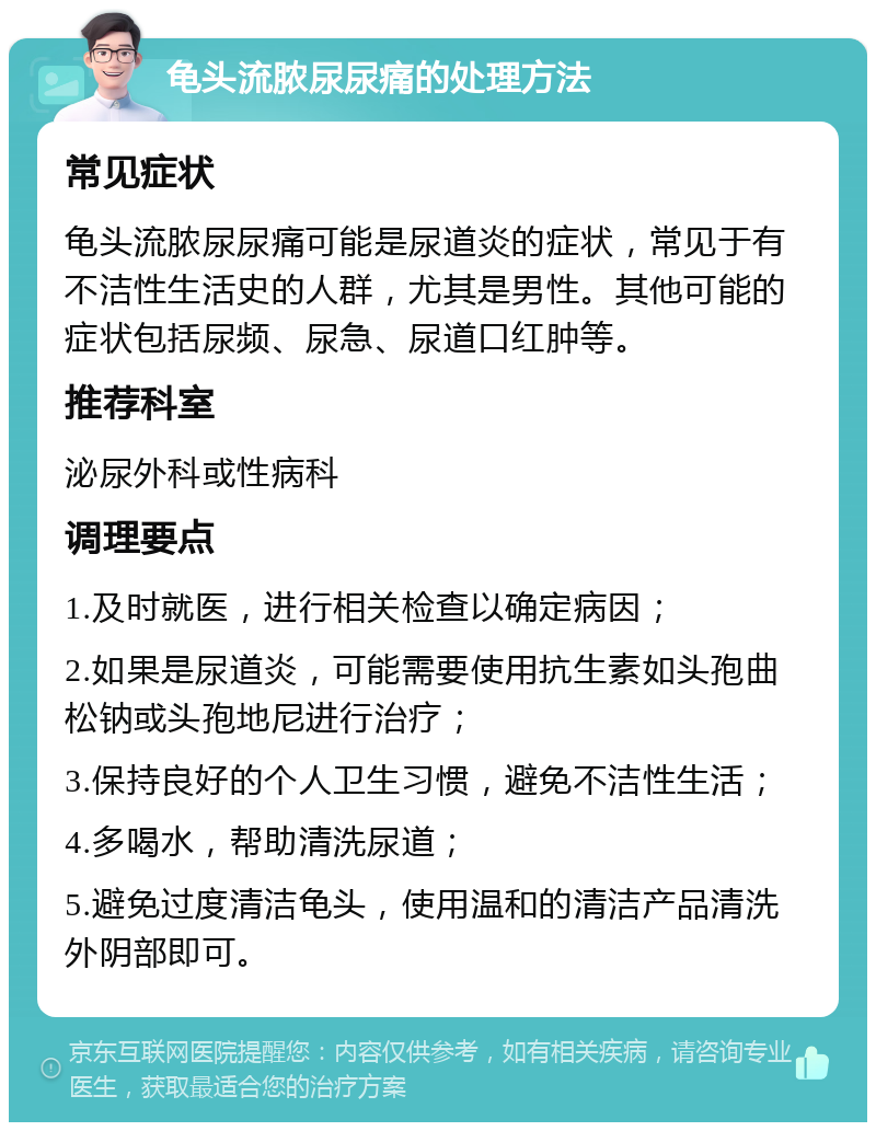 龟头流脓尿尿痛的处理方法 常见症状 龟头流脓尿尿痛可能是尿道炎的症状，常见于有不洁性生活史的人群，尤其是男性。其他可能的症状包括尿频、尿急、尿道口红肿等。 推荐科室 泌尿外科或性病科 调理要点 1.及时就医，进行相关检查以确定病因； 2.如果是尿道炎，可能需要使用抗生素如头孢曲松钠或头孢地尼进行治疗； 3.保持良好的个人卫生习惯，避免不洁性生活； 4.多喝水，帮助清洗尿道； 5.避免过度清洁龟头，使用温和的清洁产品清洗外阴部即可。