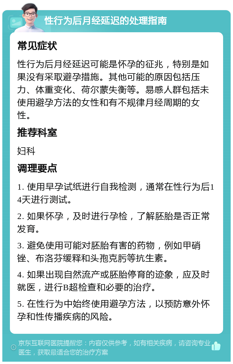 性行为后月经延迟的处理指南 常见症状 性行为后月经延迟可能是怀孕的征兆，特别是如果没有采取避孕措施。其他可能的原因包括压力、体重变化、荷尔蒙失衡等。易感人群包括未使用避孕方法的女性和有不规律月经周期的女性。 推荐科室 妇科 调理要点 1. 使用早孕试纸进行自我检测，通常在性行为后14天进行测试。 2. 如果怀孕，及时进行孕检，了解胚胎是否正常发育。 3. 避免使用可能对胚胎有害的药物，例如甲硝锉、布洛芬缓释和头孢克肟等抗生素。 4. 如果出现自然流产或胚胎停育的迹象，应及时就医，进行B超检查和必要的治疗。 5. 在性行为中始终使用避孕方法，以预防意外怀孕和性传播疾病的风险。