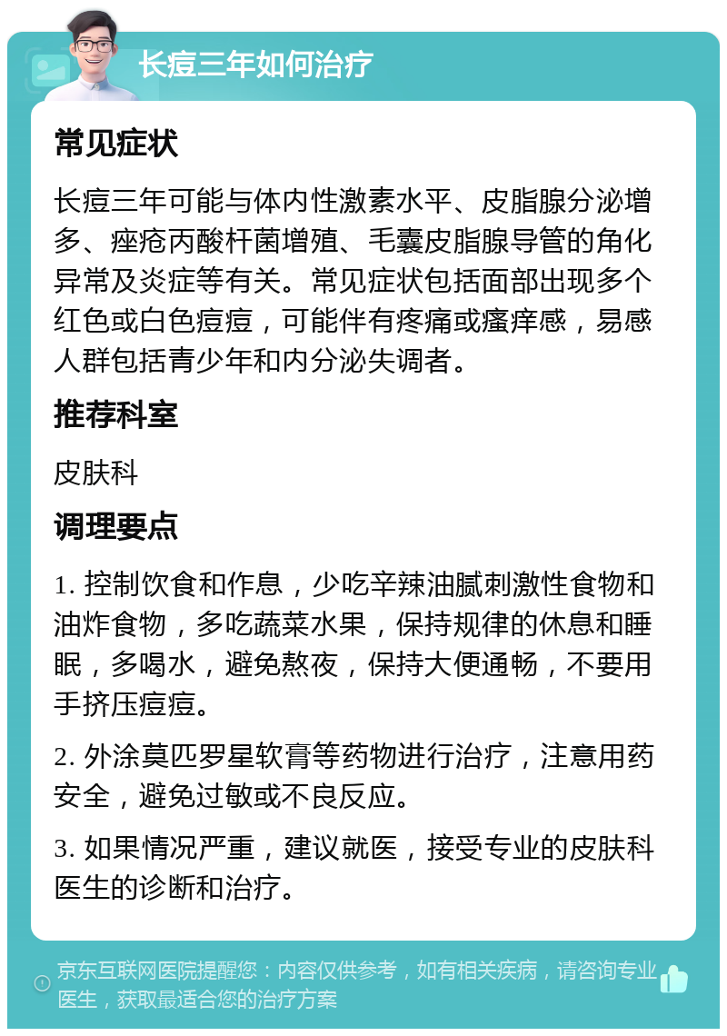 长痘三年如何治疗 常见症状 长痘三年可能与体内性激素水平、皮脂腺分泌增多、痤疮丙酸杆菌增殖、毛囊皮脂腺导管的角化异常及炎症等有关。常见症状包括面部出现多个红色或白色痘痘，可能伴有疼痛或瘙痒感，易感人群包括青少年和内分泌失调者。 推荐科室 皮肤科 调理要点 1. 控制饮食和作息，少吃辛辣油腻刺激性食物和油炸食物，多吃蔬菜水果，保持规律的休息和睡眠，多喝水，避免熬夜，保持大便通畅，不要用手挤压痘痘。 2. 外涂莫匹罗星软膏等药物进行治疗，注意用药安全，避免过敏或不良反应。 3. 如果情况严重，建议就医，接受专业的皮肤科医生的诊断和治疗。