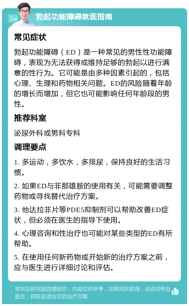 勃起功能障碍就医指南 常见症状 勃起功能障碍（ED）是一种常见的男性性功能障碍，表现为无法获得或维持足够的勃起以进行满意的性行为。它可能是由多种因素引起的，包括心理、生理和药物相关问题。ED的风险随着年龄的增长而增加，但它也可能影响任何年龄段的男性。 推荐科室 泌尿外科或男科专科 调理要点 1. 多运动，多饮水，多排尿，保持良好的生活习惯。 2. 如果ED与非那雄胺的使用有关，可能需要调整药物或寻找替代治疗方案。 3. 他达拉非片等PDE5抑制剂可以帮助改善ED症状，但必须在医生的指导下使用。 4. 心理咨询和性治疗也可能对某些类型的ED有所帮助。 5. 在使用任何新药物或开始新的治疗方案之前，应与医生进行详细讨论和评估。